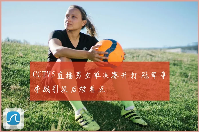 CCTV5直播男女单决赛开打 冠军争夺战引发后续看点