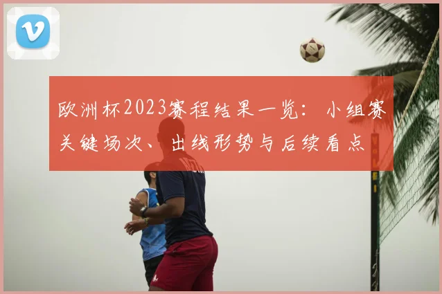 欧洲杯2023赛程结果一览：小组赛关键场次、出线形势与后续看点