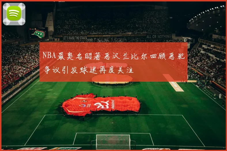 NBA最臭名昭著恶汉兰比尔回顾恶犯争议引发球迷再度关注