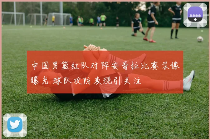 中国男篮红队对阵安哥拉比赛录像曝光 球队攻防表现引关注