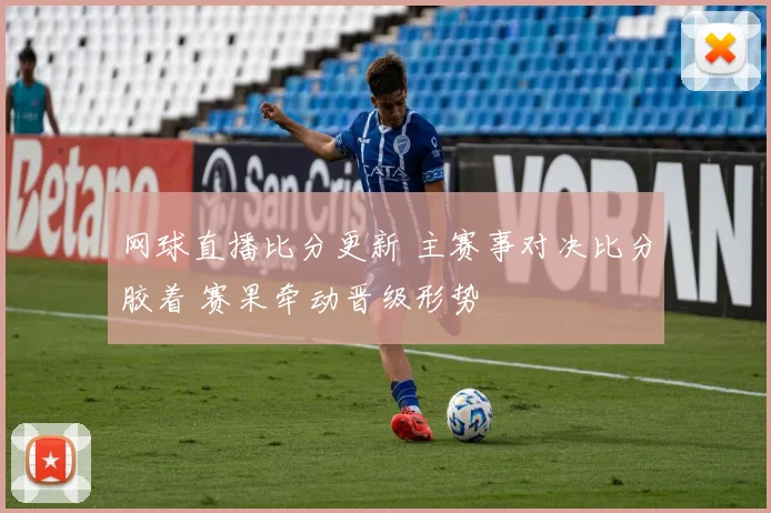 网球直播比分更新 主赛事对决比分胶着 赛果牵动晋级形势