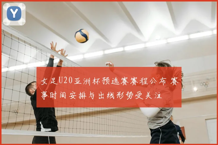 女足U20亚洲杯预选赛赛程公布 赛事时间安排与出线形势受关注