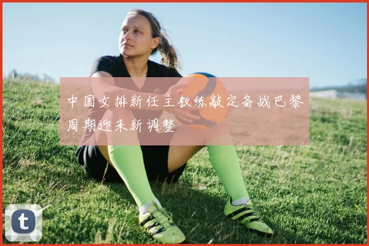 中国女排新任主教练敲定备战巴黎周期迎来新调整