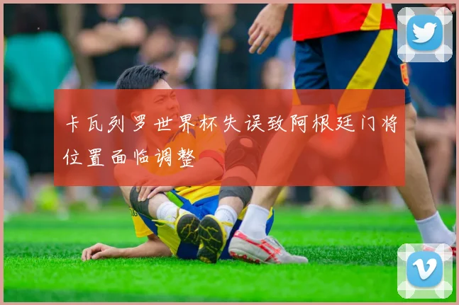卡瓦列罗世界杯失误致阿根廷门将位置面临调整