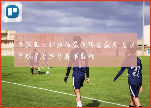 男篮亚洲杯历届最佳阵容盘点 看历年球星表现与赛事影响