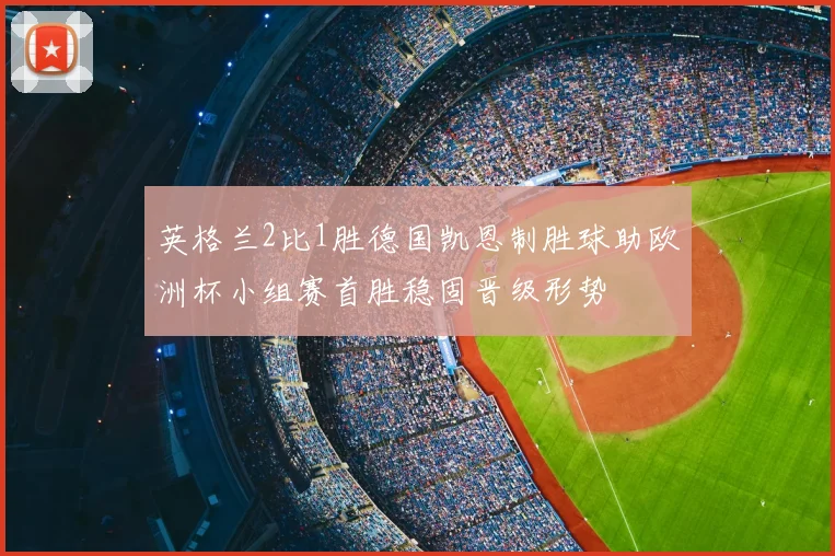 英格兰2比1胜德国凯恩制胜球助欧洲杯小组赛首胜稳固晋级形势