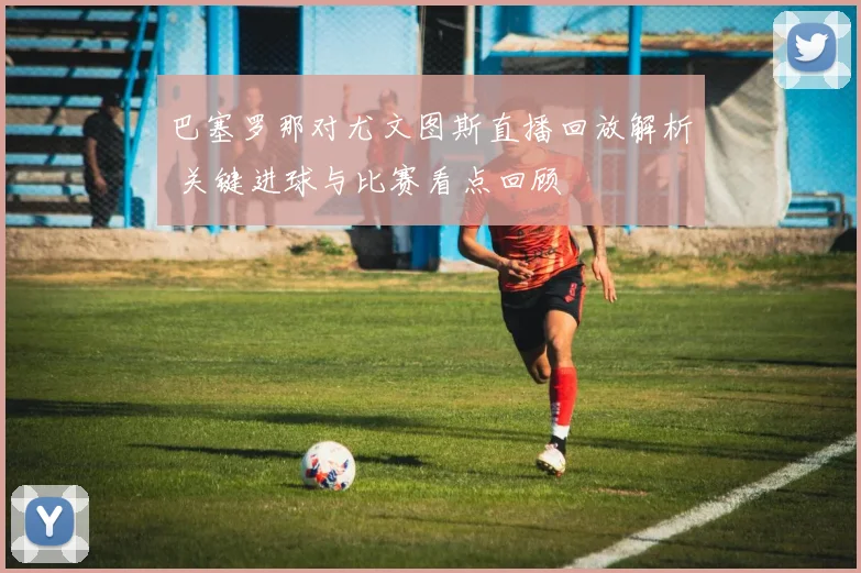 巴塞罗那对尤文图斯直播回放解析 关键进球与比赛看点回顾