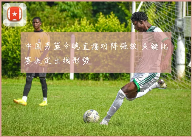 中国男篮今晚直播对阵强敌 关键比赛决定出线形势