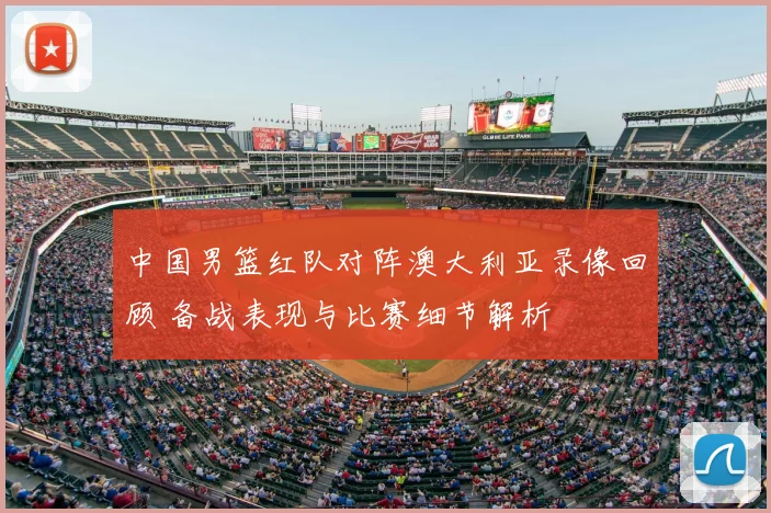 中国男篮红队对阵澳大利亚录像回顾 备战表现与比赛细节解析