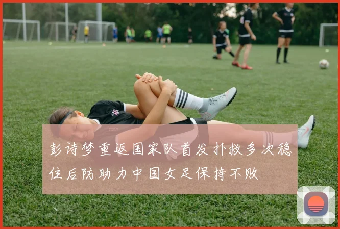 彭诗梦重返国家队首发扑救多次稳住后防助力中国女足保持不败