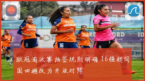 欧冠淘汰赛抽签规则明确 16强起同国回避改为开放对阵