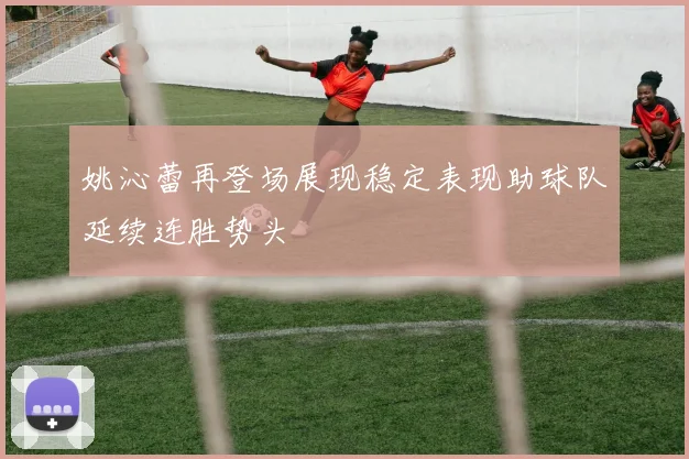 姚沁蕾再登场展现稳定表现助球队延续连胜势头