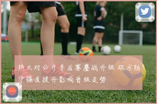 热火对公牛季后赛鏖战升级 双方防守强度提升影响晋级走势
