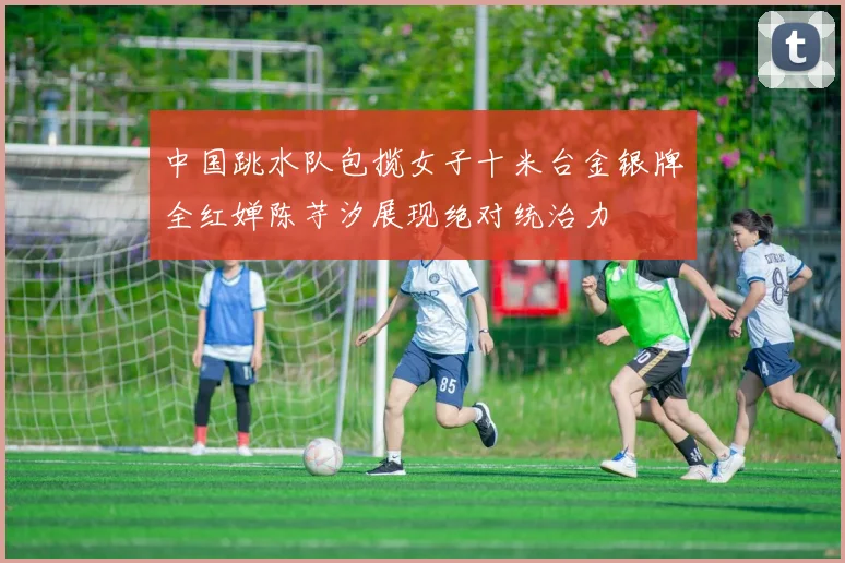 中国跳水队包揽女子十米台金银牌全红婵陈芋汐展现绝对统治力