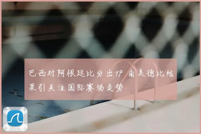 巴西对阿根廷比分出炉 南美德比结果引关注国际赛场走势