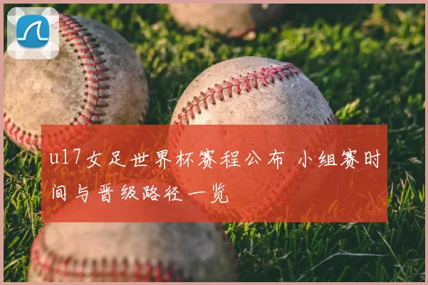 u17女足世界杯赛程公布 小组赛时间与晋级路径一览