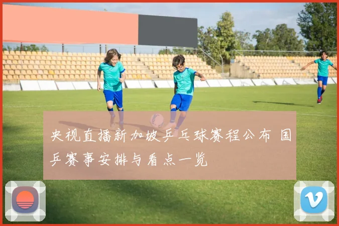 央视直播新加坡乒乓球赛程公布 国乒赛事安排与看点一览