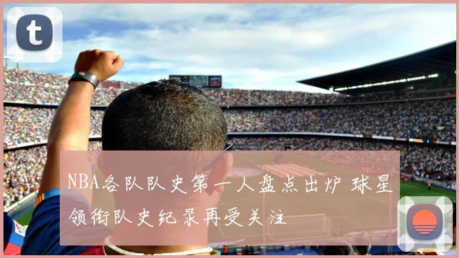 NBA各队队史第一人盘点出炉 球星领衔队史纪录再受关注