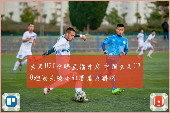 女足U20今晚直播开启 中国女足U20迎战关键小组赛看点解析