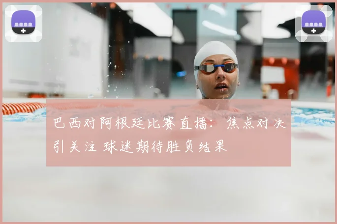 巴西对阿根廷比赛直播：焦点对决引关注 球迷期待胜负结果