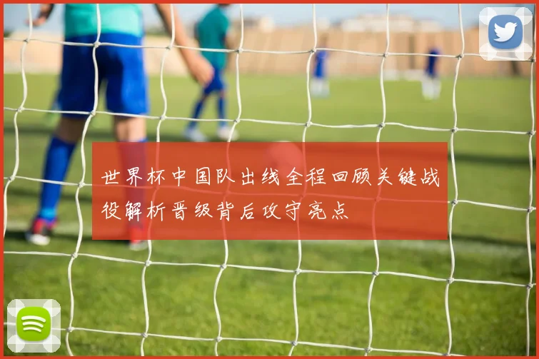 世界杯中国队出线全程回顾关键战役解析晋级背后攻守亮点