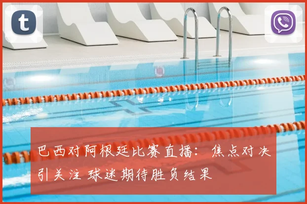 巴西对阿根廷比赛直播：焦点对决引关注 球迷期待胜负结果