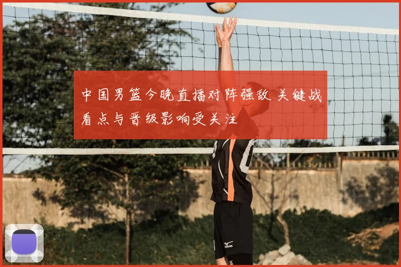 中国男篮今晚直播对阵强敌 关键战看点与晋级影响受关注