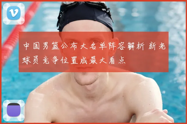 中国男篮公布大名单阵容解析 新老球员竞争位置成最大看点