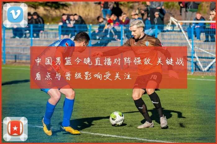 中国男篮今晚直播对阵强敌 关键战看点与晋级影响受关注