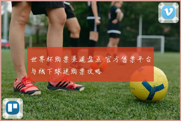 世界杯购票渠道盘点 官方售票平台与线下球迷购票攻略