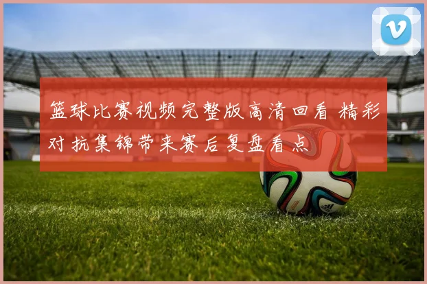 篮球比赛视频完整版高清回看 精彩对抗集锦带来赛后复盘看点