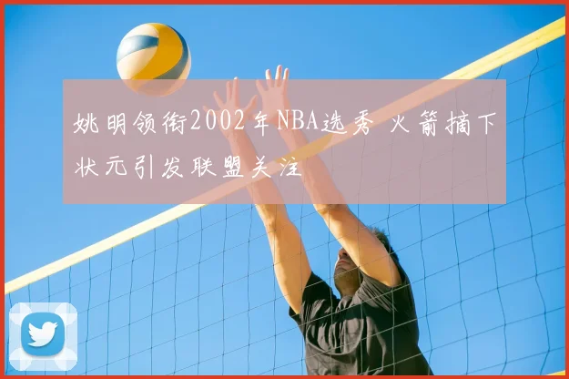 姚明领衔2002年NBA选秀 火箭摘下状元引发联盟关注