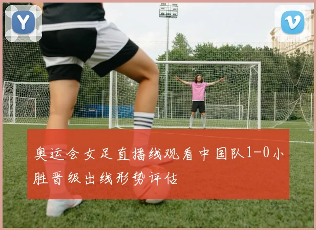 奥运会女足直播线观看中国队1-0小胜晋级出线形势评估