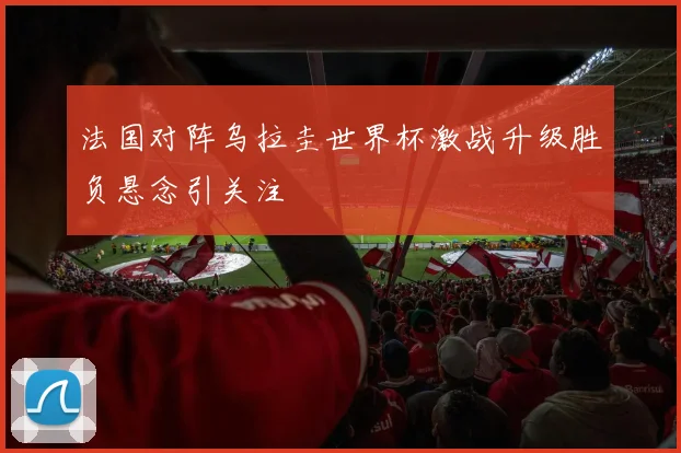 法国对阵乌拉圭世界杯激战升级胜负悬念引关注