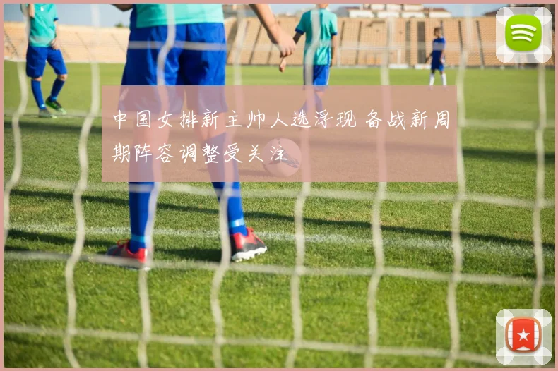 中国女排新主帅人选浮现 备战新周期阵容调整受关注