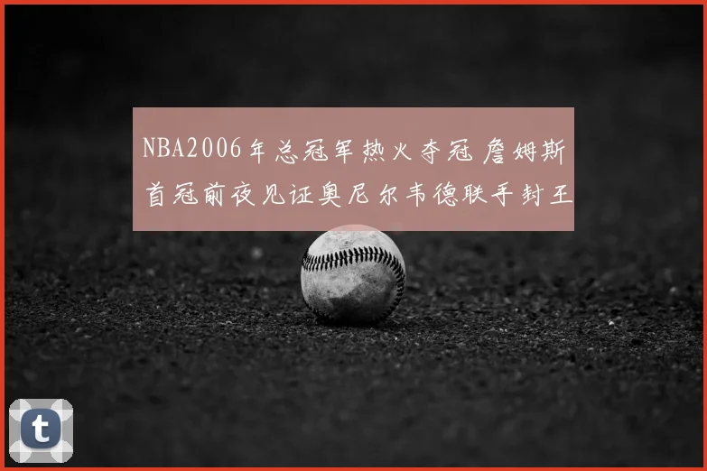 NBA2006年总冠军热火夺冠 詹姆斯首冠前夜见证奥尼尔韦德联手封王
