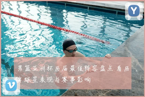 男篮亚洲杯历届最佳阵容盘点 看历年球星表现与赛事影响