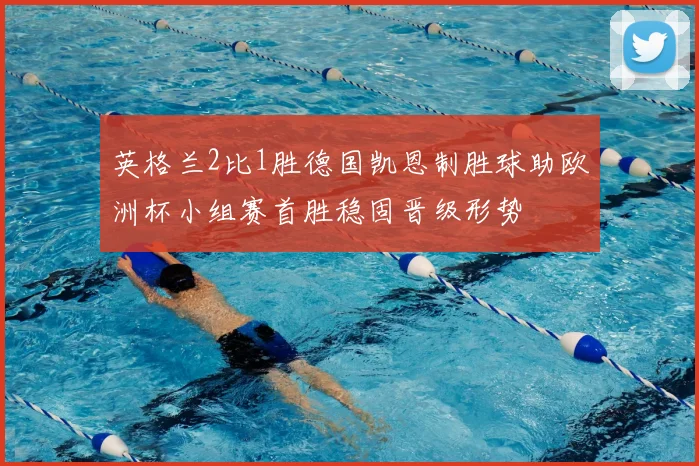英格兰2比1胜德国凯恩制胜球助欧洲杯小组赛首胜稳固晋级形势