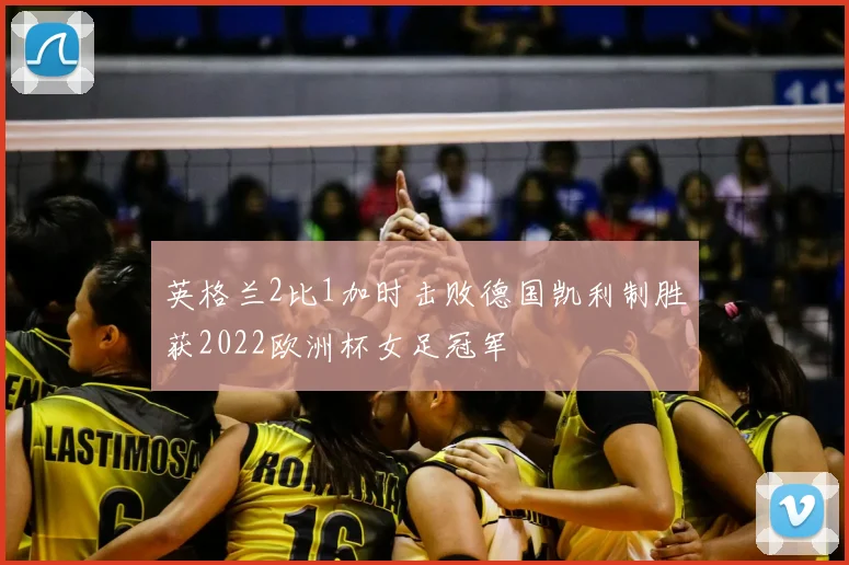 英格兰2比1加时击败德国凯利制胜获2022欧洲杯女足冠军