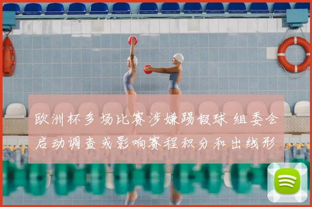 欧洲杯多场比赛涉嫌踢假球 组委会启动调查或影响赛程积分和出线形势