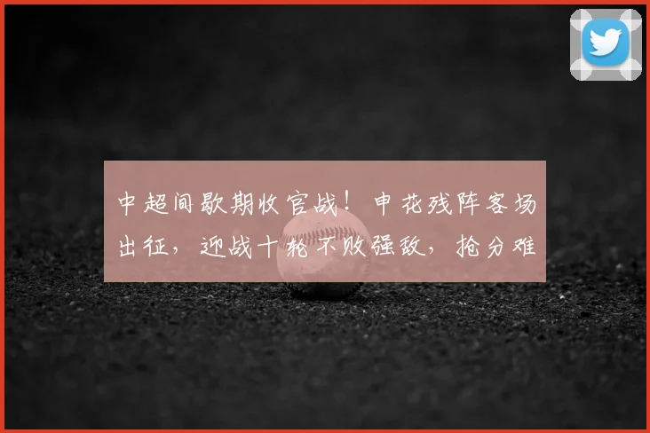 中超间歇期收官战！申花残阵客场出征，迎战十轮不败强敌，抢分难度拉满_西海岸_陈晋一_青岛
