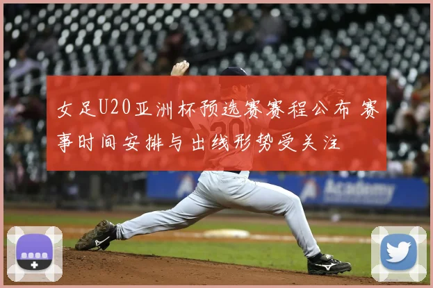 女足U20亚洲杯预选赛赛程公布 赛事时间安排与出线形势受关注