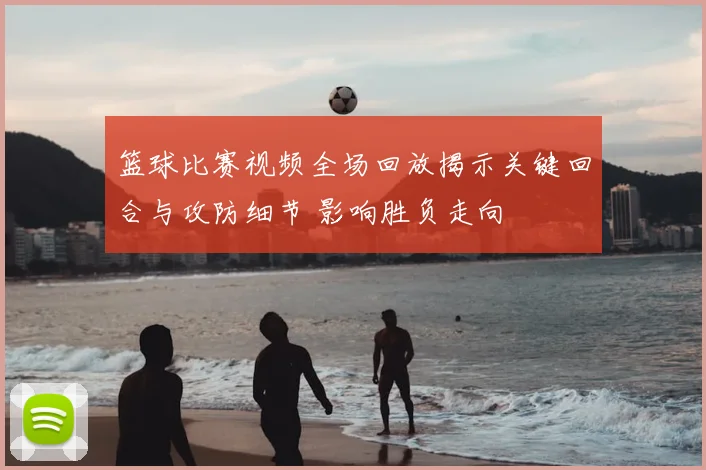 篮球比赛视频全场回放揭示关键回合与攻防细节 影响胜负走向