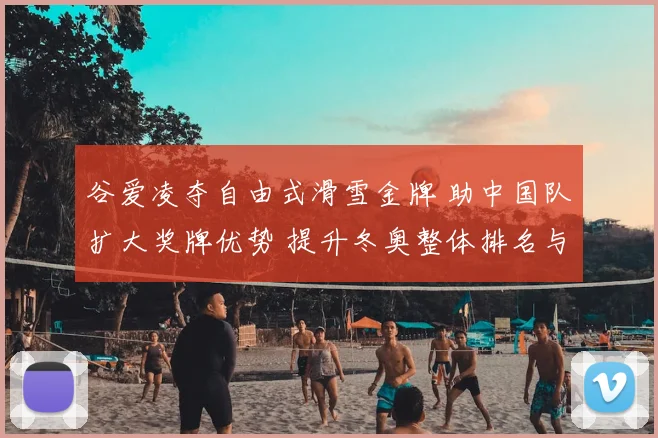 谷爱凌夺自由式滑雪金牌 助中国队扩大奖牌优势 提升冬奥整体排名与关注