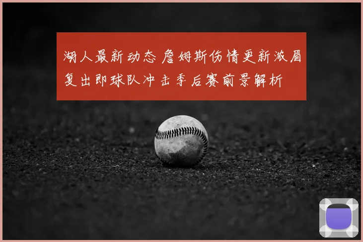 湖人最新动态 詹姆斯伤情更新浓眉复出即球队冲击季后赛前景解析