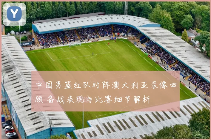 中国男篮红队对阵澳大利亚录像回顾 备战表现与比赛细节解析