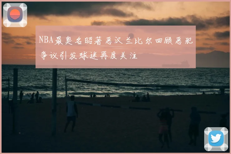 NBA最臭名昭著恶汉兰比尔回顾恶犯争议引发球迷再度关注