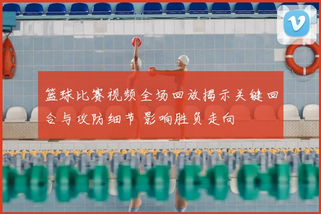 篮球比赛视频全场回放揭示关键回合与攻防细节 影响胜负走向