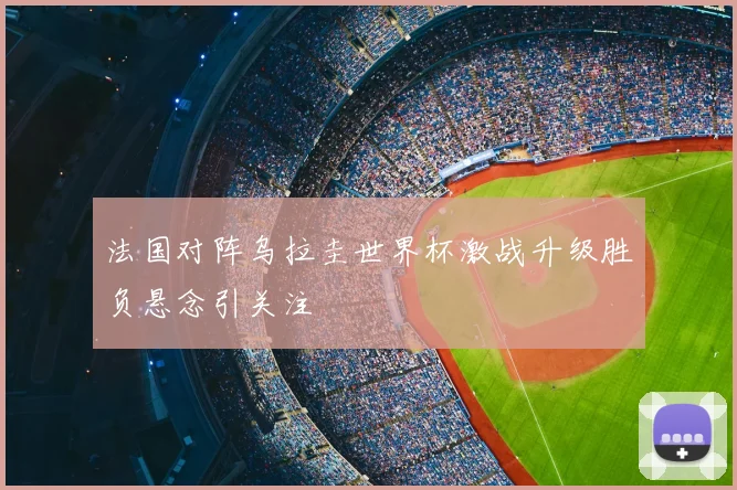 法国对阵乌拉圭世界杯激战升级胜负悬念引关注