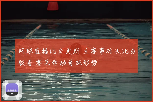 网球直播比分更新 主赛事对决比分胶着 赛果牵动晋级形势